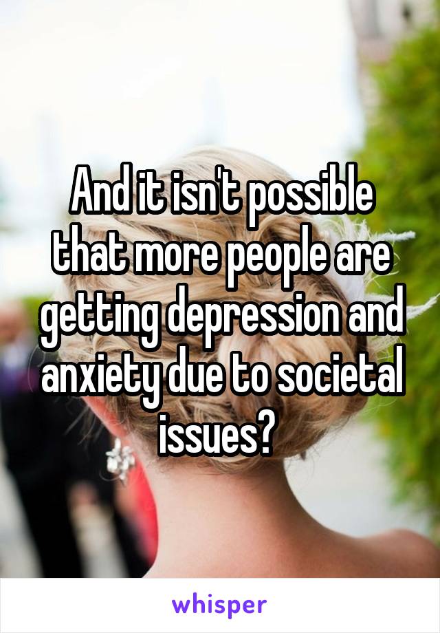 And it isn't possible that more people are getting depression and anxiety due to societal issues? 
