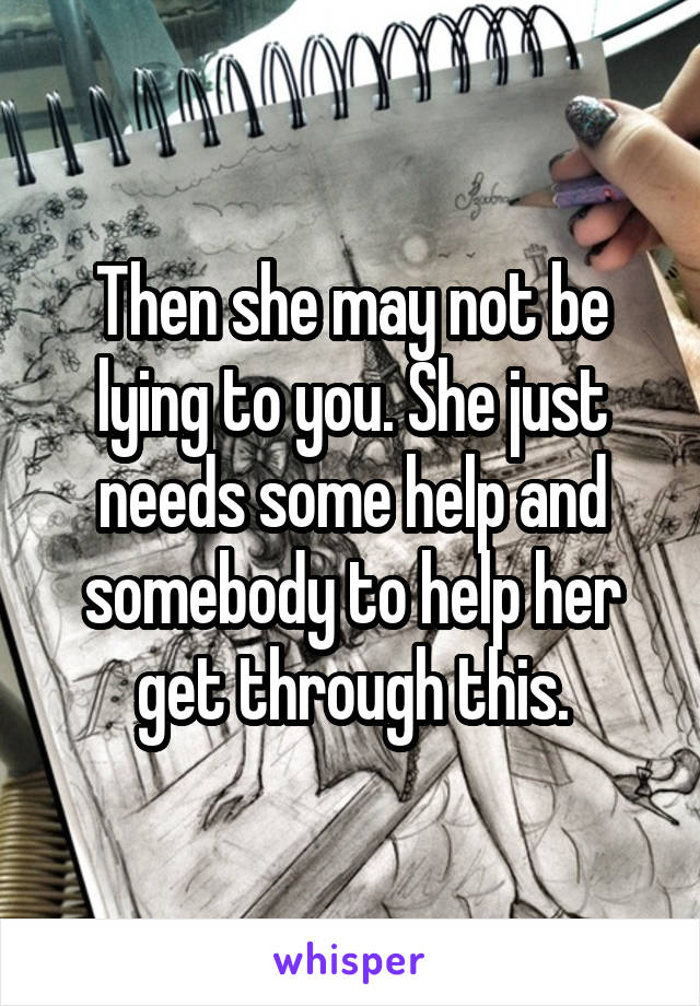 Then she may not be lying to you. She just needs some help and somebody to help her get through this.