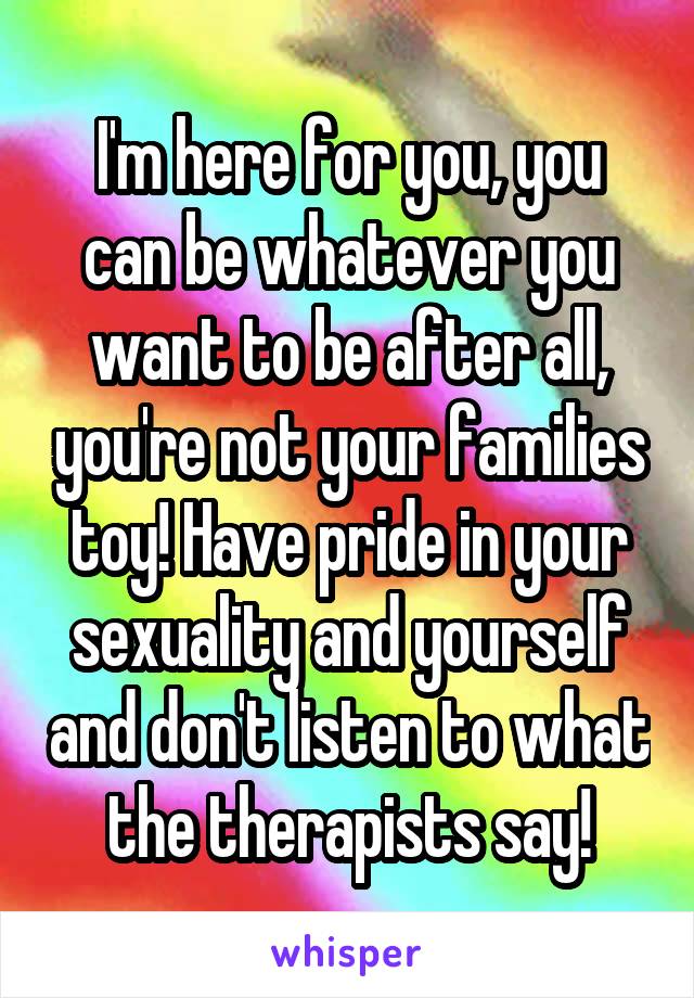 I'm here for you, you can be whatever you want to be after all, you're not your families toy! Have pride in your sexuality and yourself and don't listen to what the therapists say!