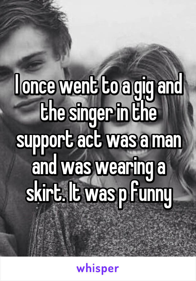 I once went to a gig and the singer in the support act was a man and was wearing a skirt. It was p funny