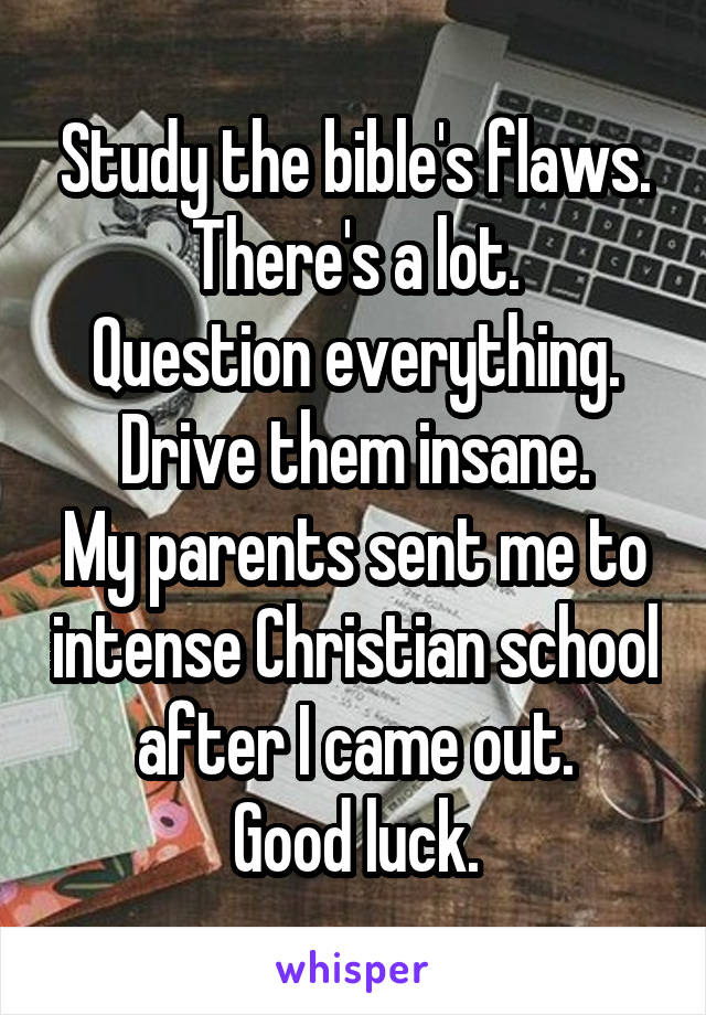 Study the bible's flaws.
There's a lot.
Question everything.
Drive them insane.
My parents sent me to intense Christian school after I came out.
Good luck.