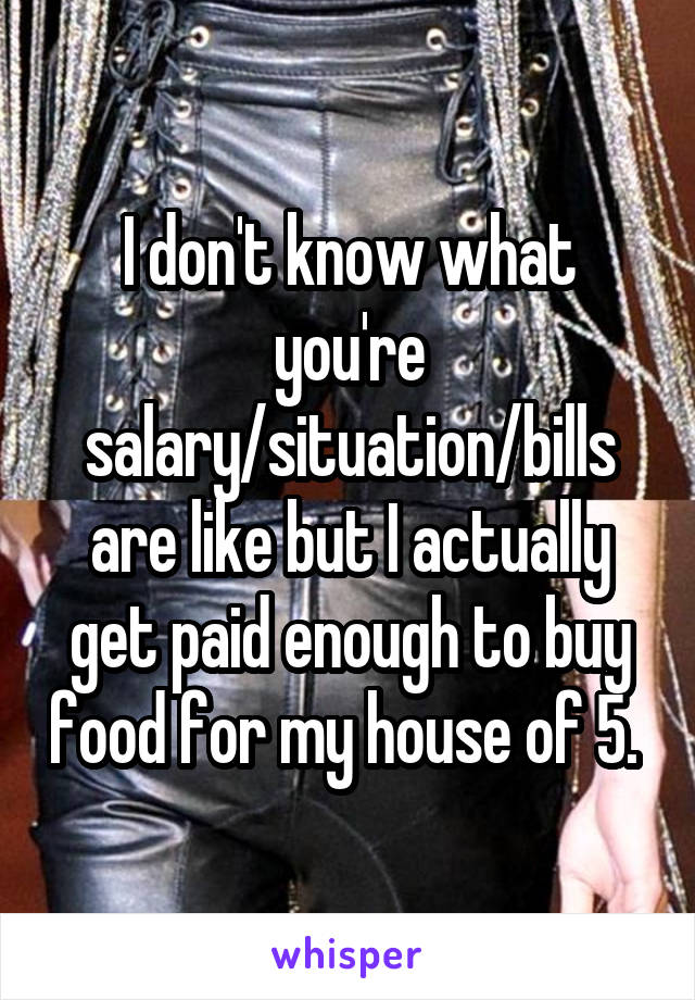I don't know what you're salary/situation/bills are like but I actually get paid enough to buy food for my house of 5. 