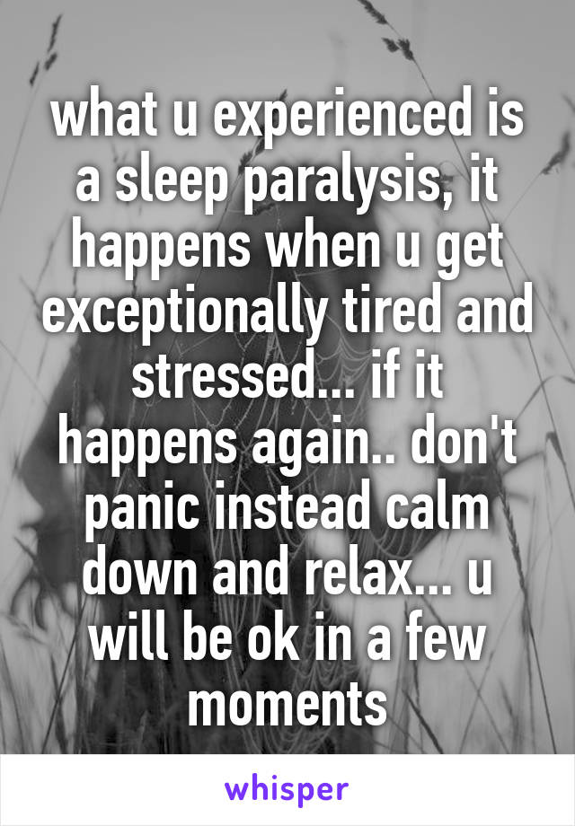 what u experienced is a sleep paralysis, it happens when u get exceptionally tired and stressed... if it happens again.. don't panic instead calm down and relax... u will be ok in a few moments