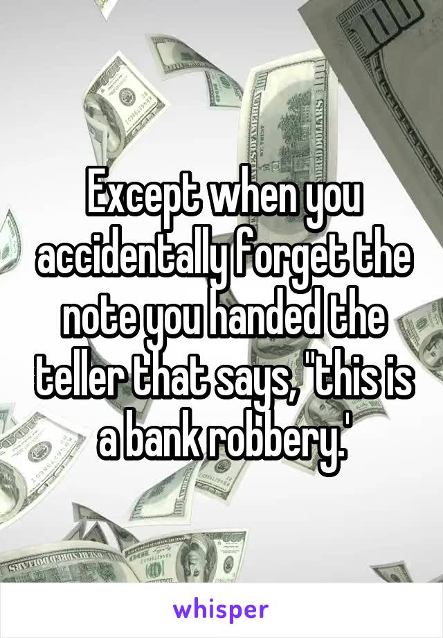 Except when you accidentally forget the note you handed the teller that says, "this is a bank robbery.'