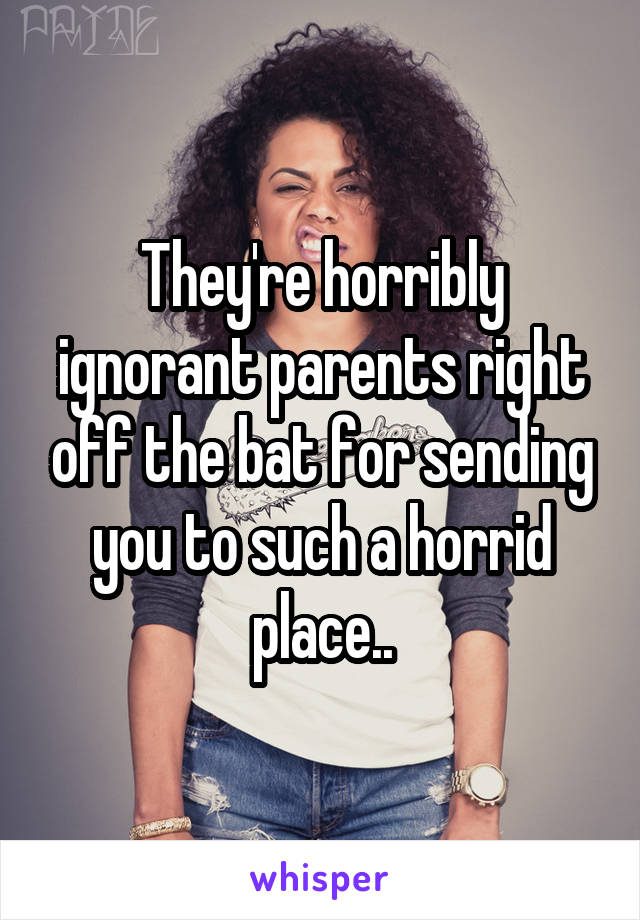 They're horribly ignorant parents right off the bat for sending you to such a horrid place..