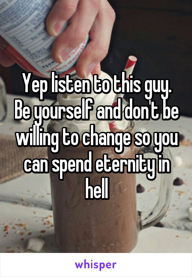 Yep listen to this guy. Be yourself and don't be willing to change so you can spend eternity in hell