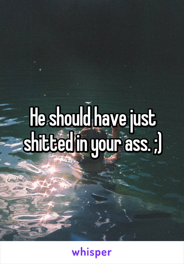 He should have just shitted in your ass. ;)