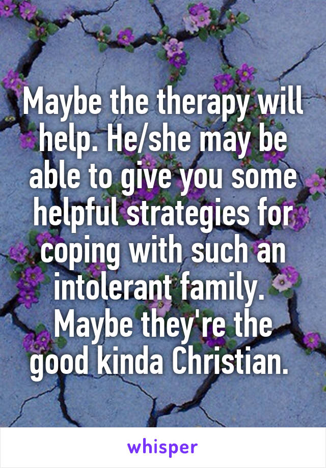 Maybe the therapy will help. He/she may be able to give you some helpful strategies for coping with such an intolerant family.  Maybe they're the good kinda Christian. 