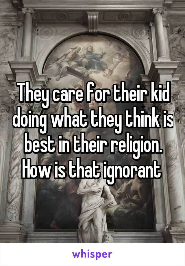 They care for their kid doing what they think is best in their religion. How is that ignorant 