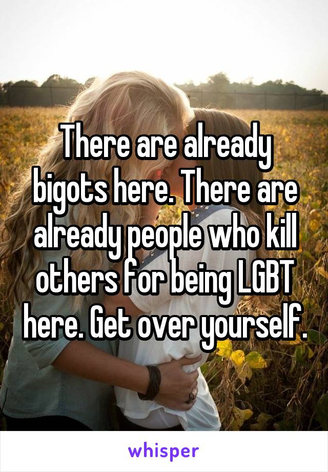 There are already bigots here. There are already people who kill others for being LGBT here. Get over yourself.