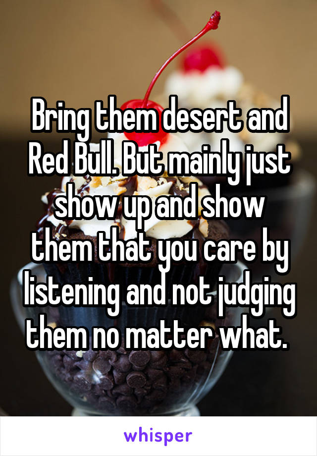 Bring them desert and Red Bull. But mainly just show up and show them that you care by listening and not judging them no matter what. 
