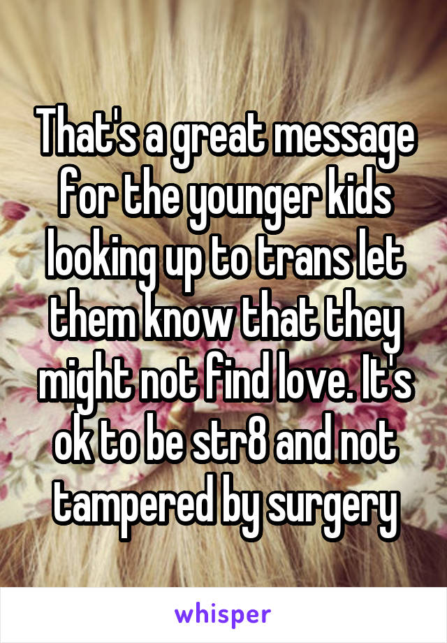 That's a great message for the younger kids looking up to trans let them know that they might not find love. It's ok to be str8 and not tampered by surgery