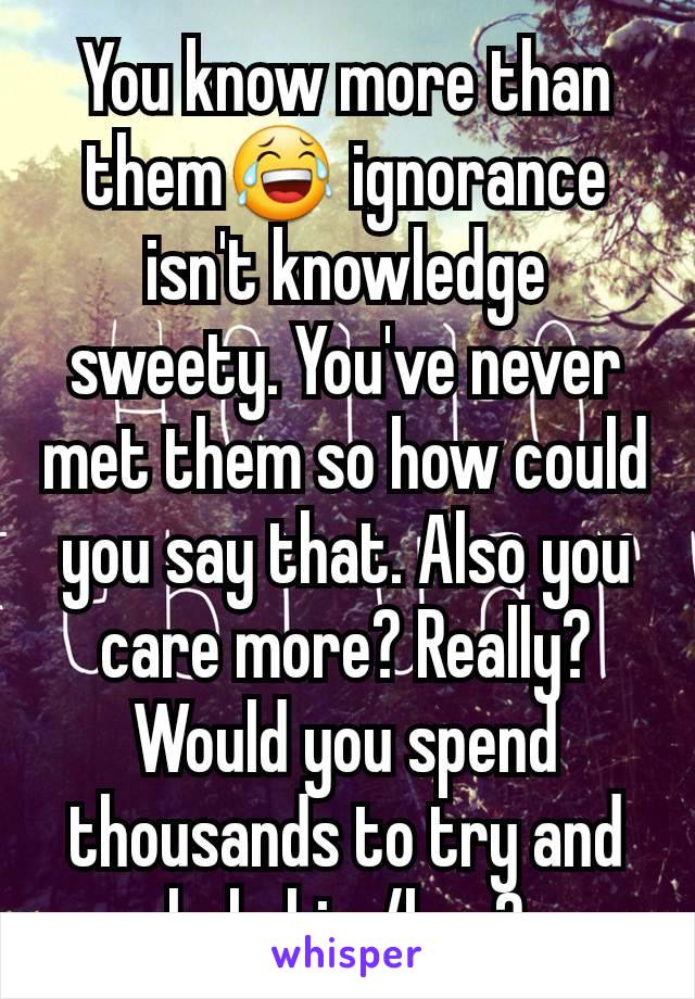 You know more than them😂 ignorance isn't knowledge sweety. You've never met them so how could you say that. Also you care more? Really? Would you spend thousands to try and help him/her?