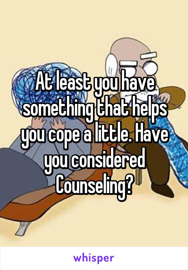 At least you have something that helps you cope a little. Have you considered Counseling?