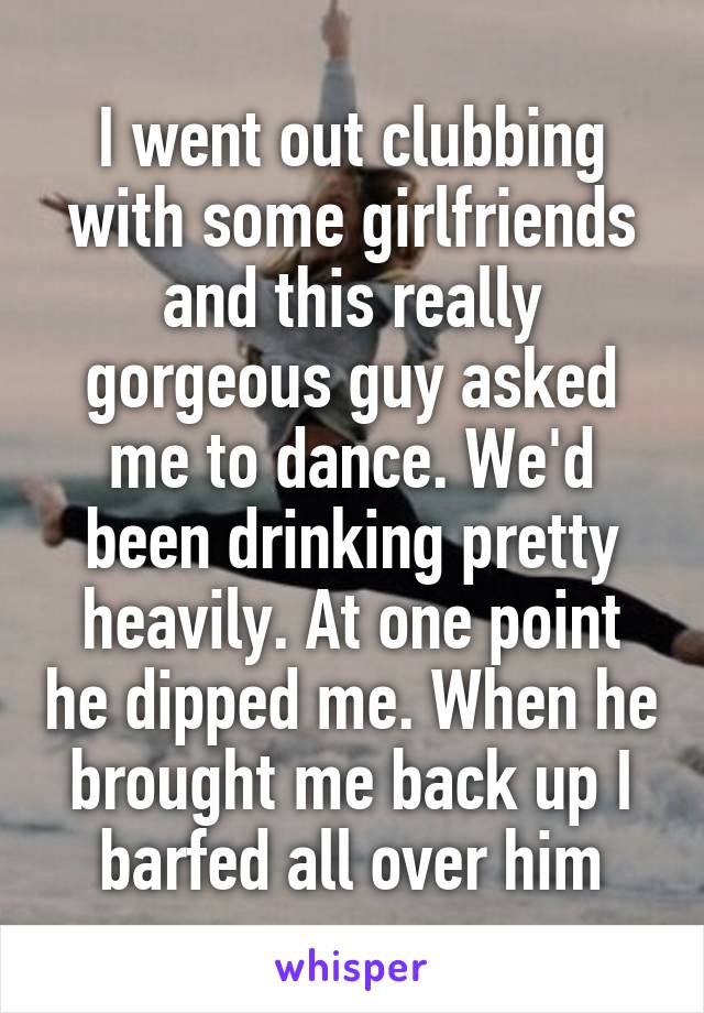 I went out clubbing with some girlfriends and this really gorgeous guy asked me to dance. We'd been drinking pretty heavily. At one point he dipped me. When he brought me back up I barfed all over him