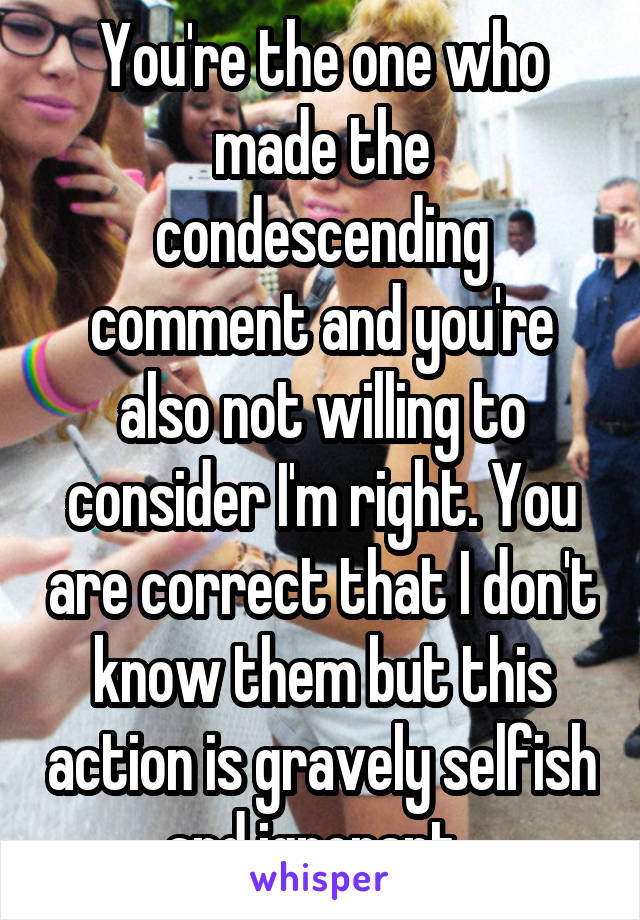 You're the one who made the condescending comment and you're also not willing to consider I'm right. You are correct that I don't know them but this action is gravely selfish and ignorant. 