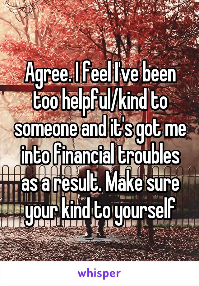 Agree. I feel I've been too helpful/kind to someone and it's got me into financial troubles as a result. Make sure your kind to yourself