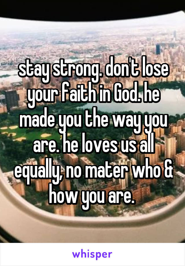 stay strong. don't lose your faith in God. he made you the way you are. he loves us all equally, no mater who & how you are. 