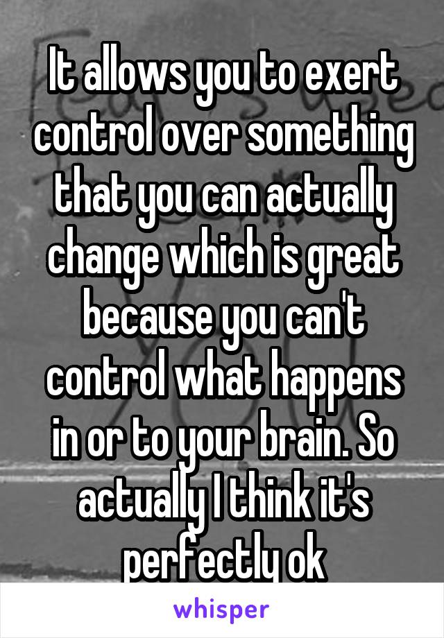 It allows you to exert control over something that you can actually change which is great because you can't control what happens in or to your brain. So actually I think it's perfectly ok