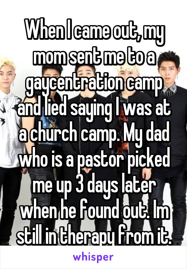 When I came out, my mom sent me to a gaycentration camp and lied saying I was at a church camp. My dad who is a pastor picked me up 3 days later when he found out. Im still in therapy from it.