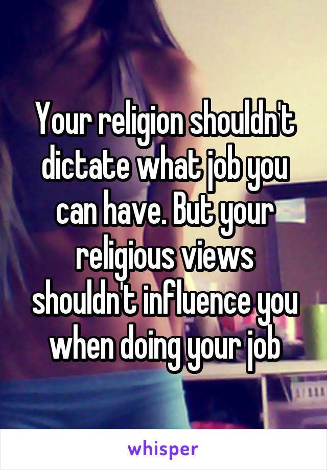 Your religion shouldn't dictate what job you can have. But your religious views shouldn't influence you when doing your job