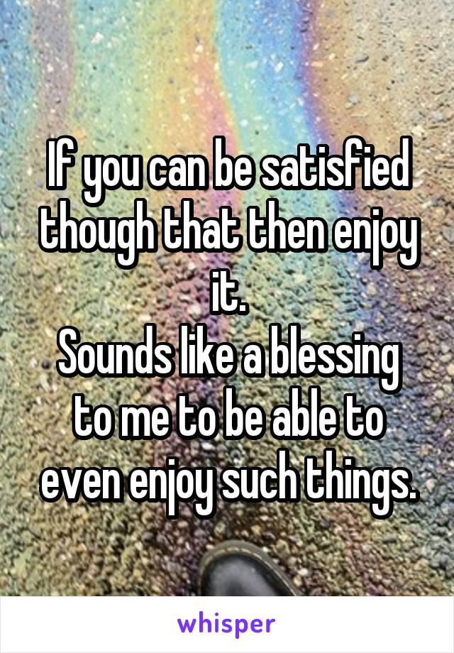 If you can be satisfied though that then enjoy it.
Sounds like a blessing to me to be able to even enjoy such things.