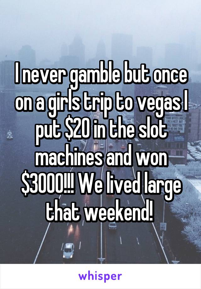 I never gamble but once on a girls trip to vegas I put $20 in the slot machines and won $3000!!! We lived large that weekend! 