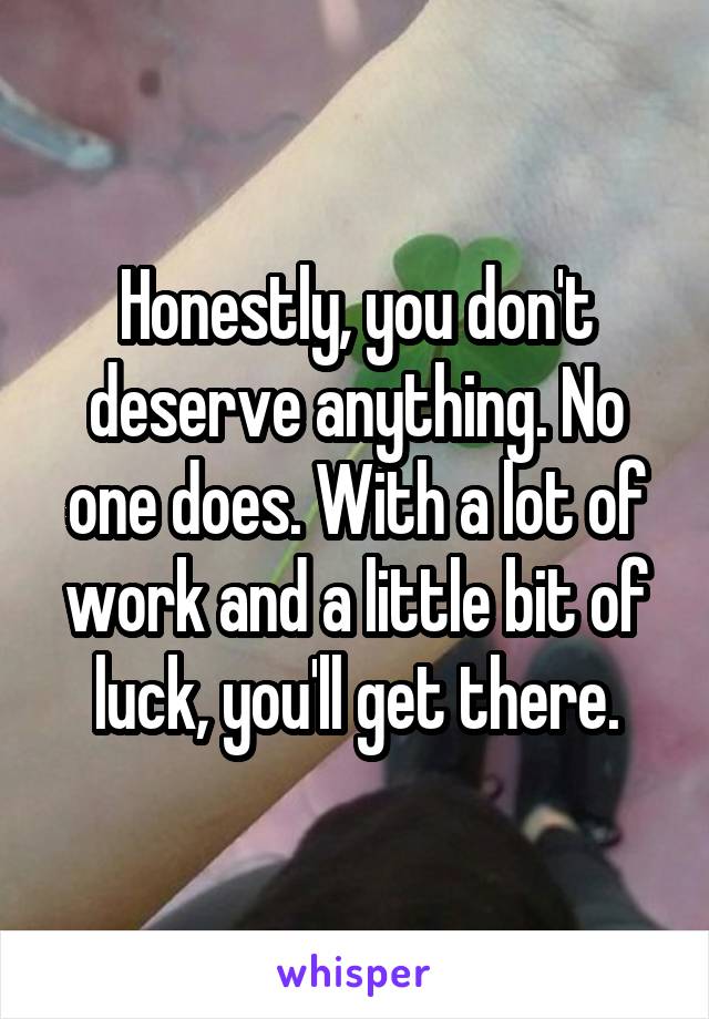 Honestly, you don't deserve anything. No one does. With a lot of work and a little bit of luck, you'll get there.