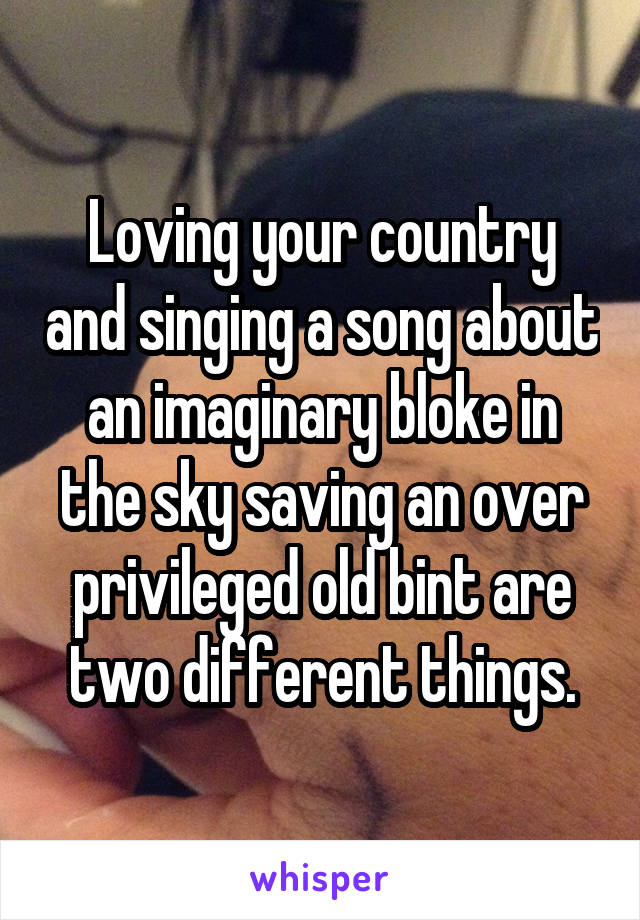Loving your country and singing a song about an imaginary bloke in the sky saving an over privileged old bint are two different things.