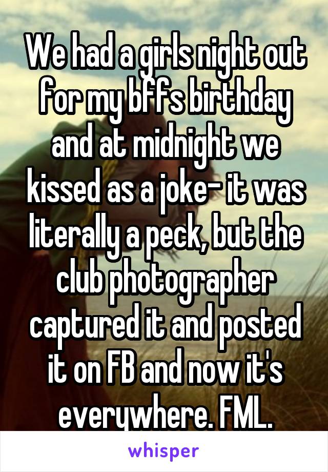 We had a girls night out for my bffs birthday and at midnight we kissed as a joke- it was literally a peck, but the club photographer captured it and posted it on FB and now it's everywhere. FML.