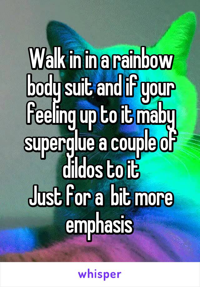 Walk in in a rainbow body suit and if your feeling up to it maby superglue a couple of dildos to it
Just for a  bit more emphasis 