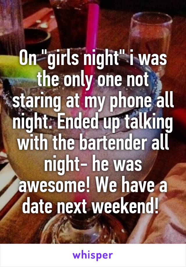 On "girls night" i was the only one not staring at my phone all night. Ended up talking with the bartender all night- he was awesome! We have a date next weekend! 