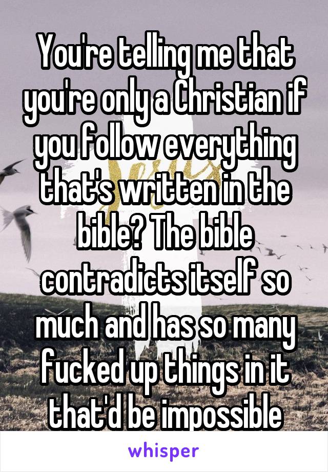 You're telling me that you're only a Christian if you follow everything that's written in the bible? The bible contradicts itself so much and has so many fucked up things in it that'd be impossible