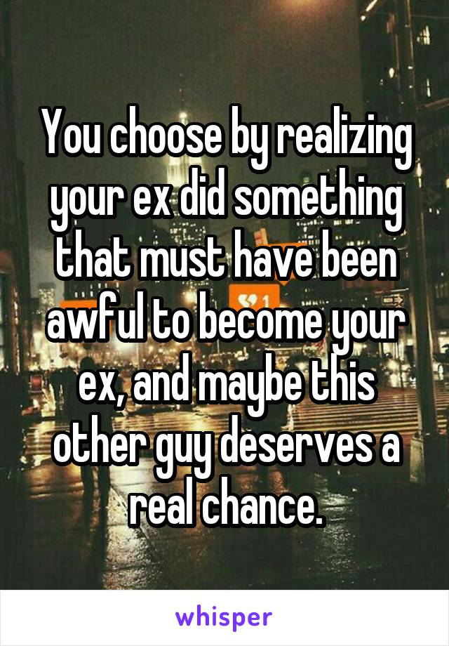 You choose by realizing your ex did something that must have been awful to become your ex, and maybe this other guy deserves a real chance.