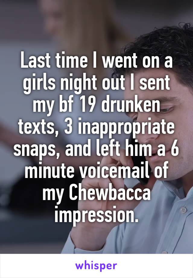 Last time I went on a girls night out I sent my bf 19 drunken texts, 3 inappropriate snaps, and left him a 6 minute voicemail of my Chewbacca impression.