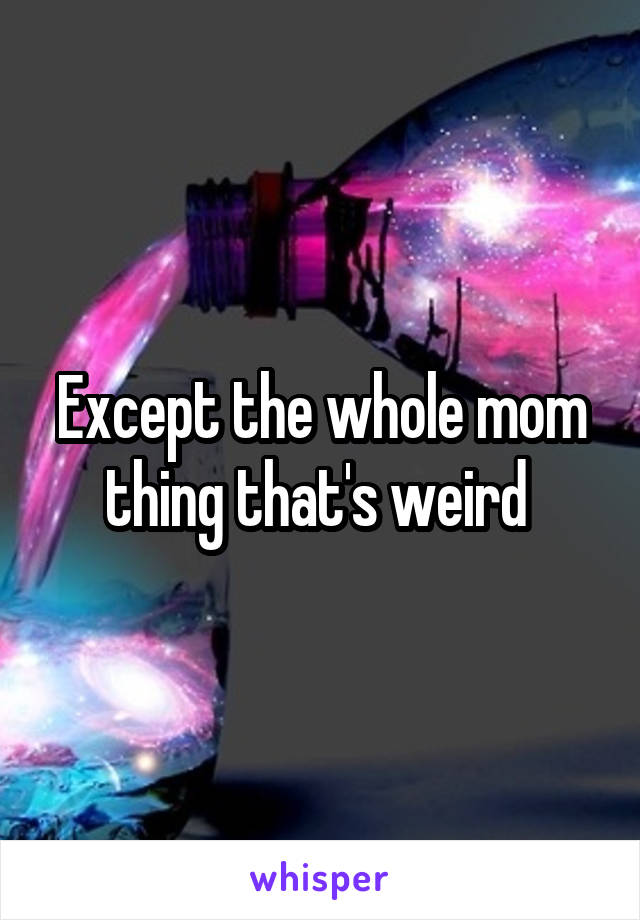 Except the whole mom thing that's weird 