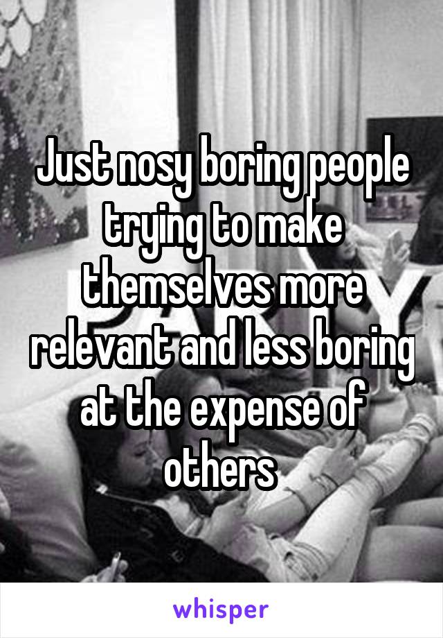 Just nosy boring people trying to make themselves more relevant and less boring at the expense of others 