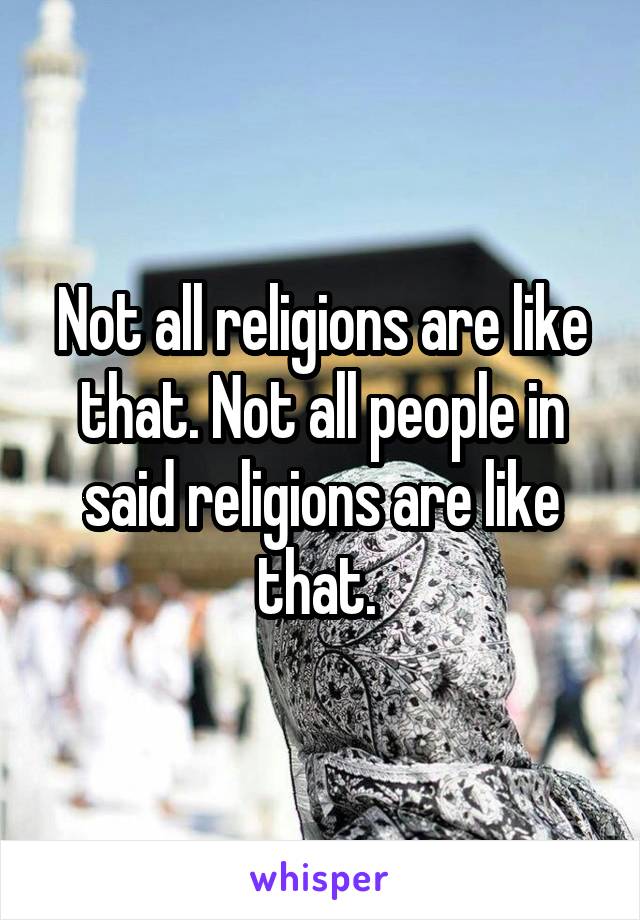 Not all religions are like that. Not all people in said religions are like that. 