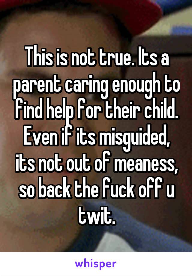 This is not true. Its a parent caring enough to find help for their child. Even if its misguided, its not out of meaness, so back the fuck off u twit.