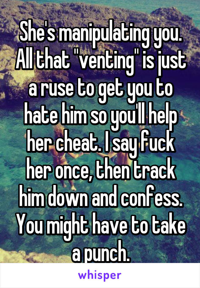 She's manipulating you. All that "venting" is just a ruse to get you to hate him so you'll help her cheat. I say fuck her once, then track him down and confess. You might have to take a punch.