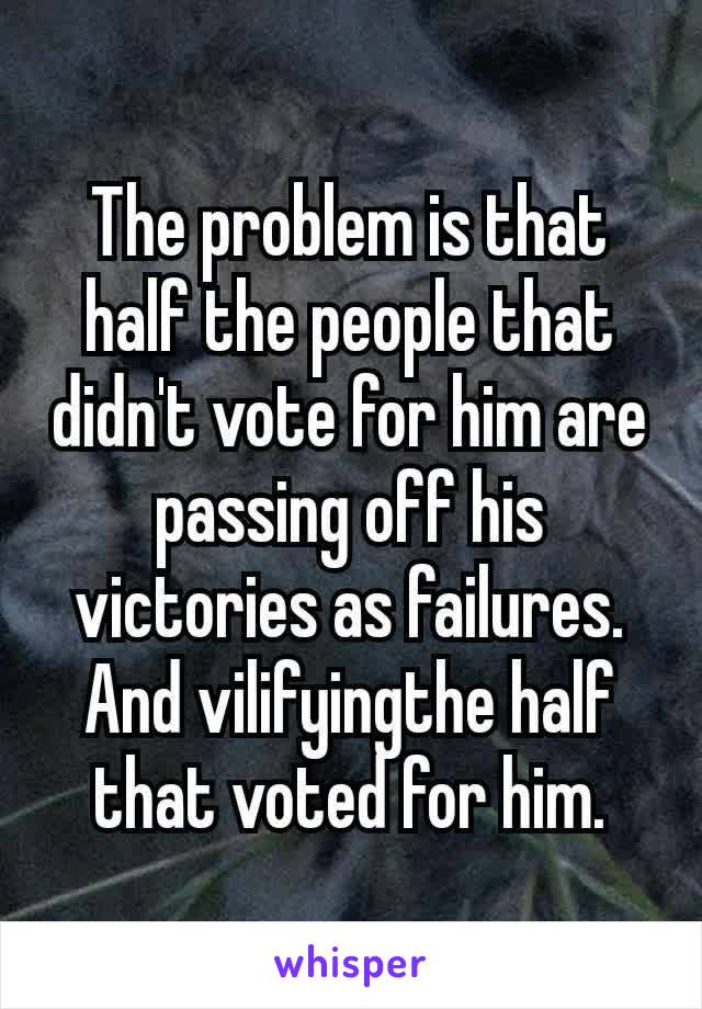 The problem is that half the people that didn't vote for him are passing off his victories as failures. And vilifying​the half that voted for him.