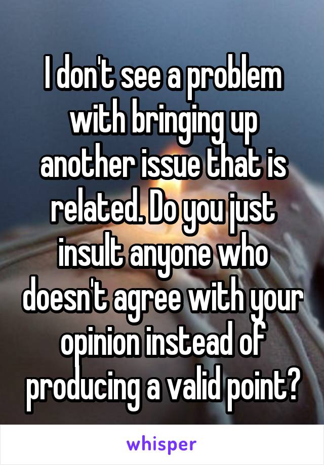 I don't see a problem with bringing up another issue that is related. Do you just insult anyone who doesn't agree with your opinion instead of producing a valid point?