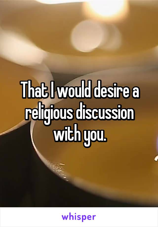 That I would desire a religious discussion with you.