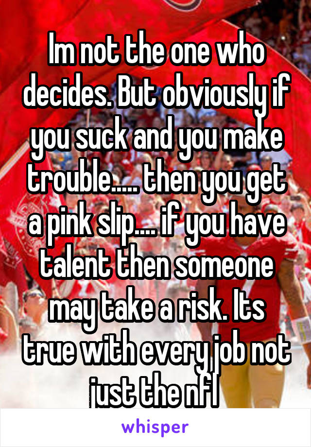 Im not the one who decides. But obviously if you suck and you make trouble..... then you get a pink slip.... if you have talent then someone may take a risk. Its true with every job not just the nfl 