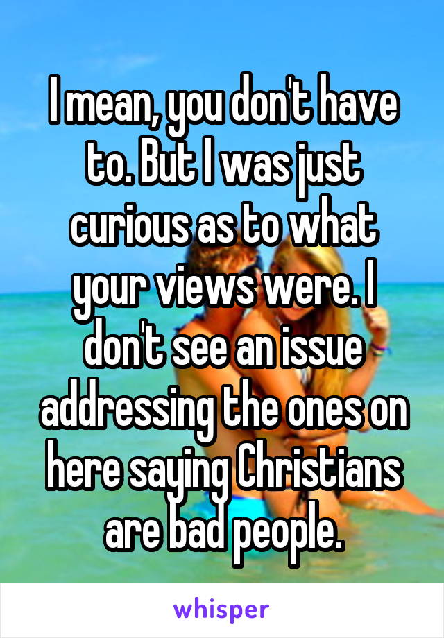 I mean, you don't have to. But I was just curious as to what your views were. I don't see an issue addressing the ones on here saying Christians are bad people.