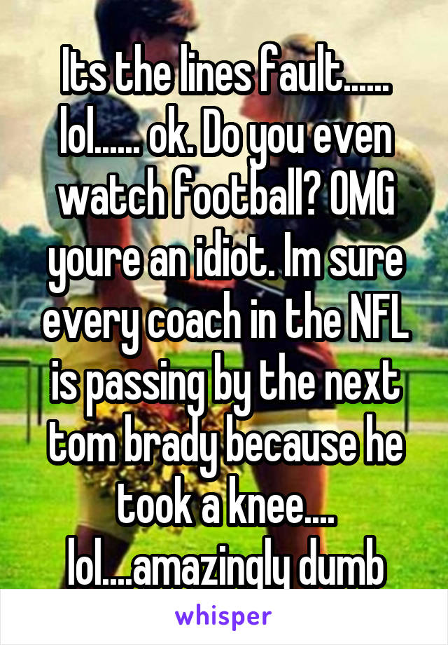 Its the lines fault...... lol...... ok. Do you even watch football? OMG youre an idiot. Im sure every coach in the NFL is passing by the next tom brady because he took a knee.... lol....amazingly dumb