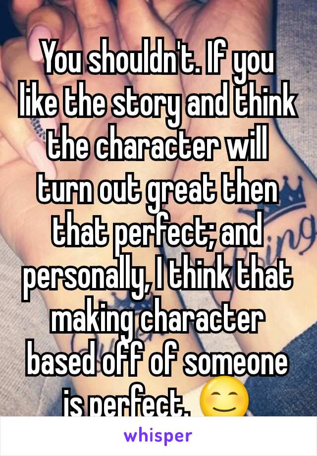 You shouldn't. If you like the story and think the character will turn out great then that perfect; and personally, I think that making character based off of someone is perfect. 😊