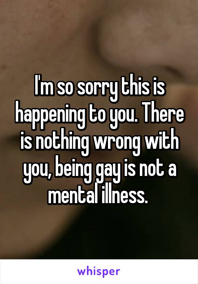 I'm so sorry this is happening to you. There is nothing wrong with you, being gay is not a mental illness. 