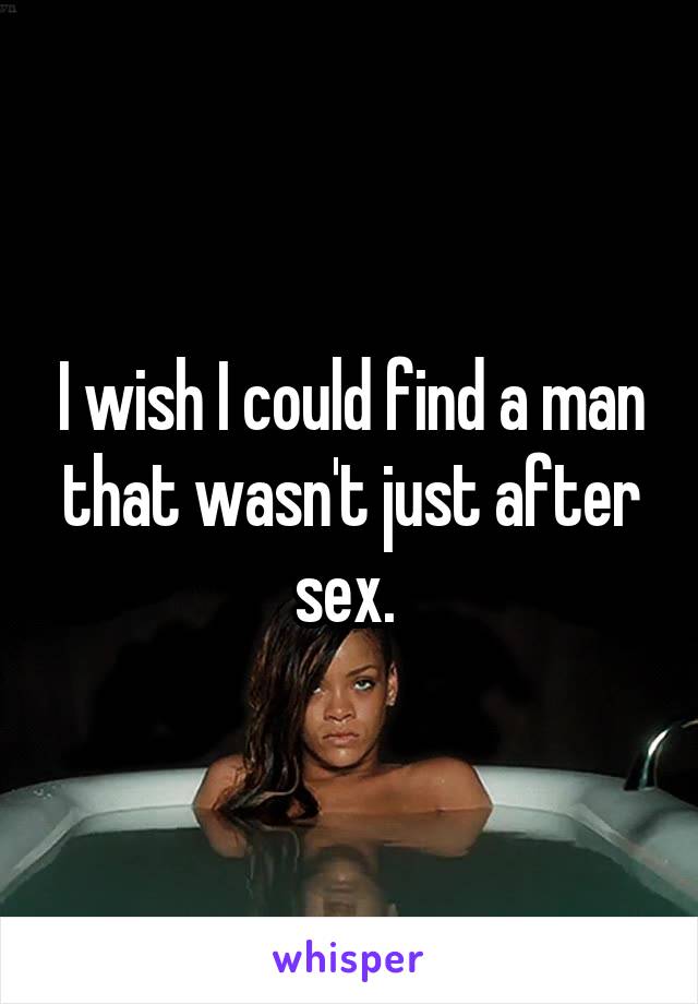 I wish I could find a man that wasn't just after sex. 