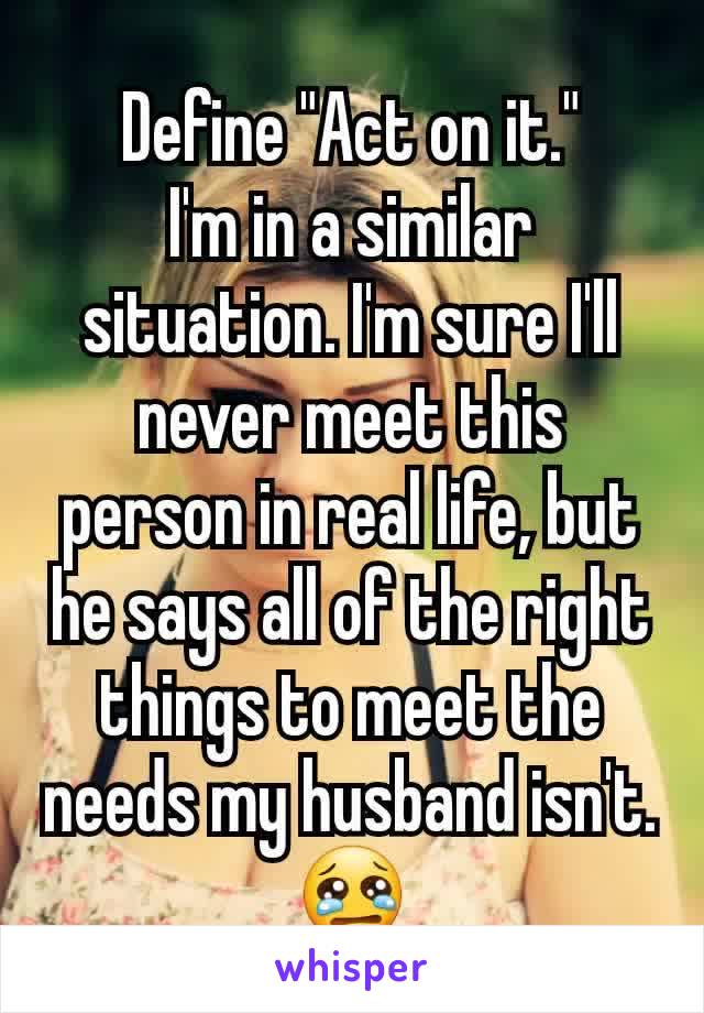 Define "Act on it."
I'm in a similar situation. I'm sure I'll never meet this person in real life, but he says all of the right things to meet the needs my husband isn't. 😢
